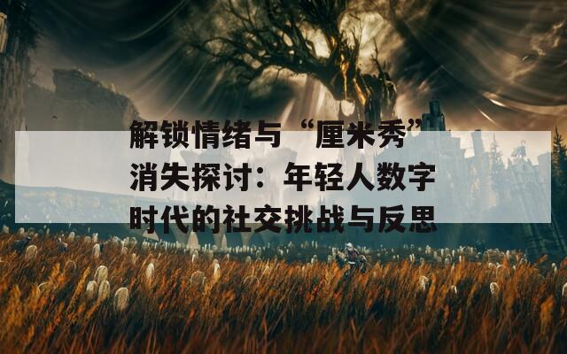 解锁情绪与“厘米秀”消失探讨：年轻人数字时代的社交挑战与反思