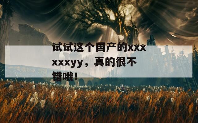 试试这个国产的xxxxxxyy，真的很不错哦！