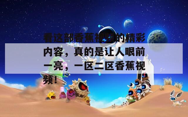 看这部香蕉视频的精彩内容，真的是让人眼前一亮，一区二区香蕉视频！