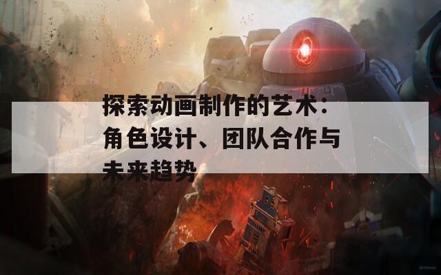 探索动画制作的艺术：角色设计、团队合作与未来趋势