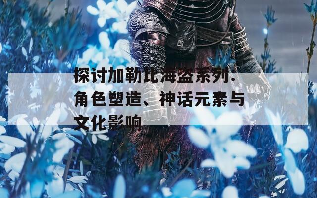 探讨加勒比海盗系列：角色塑造、神话元素与文化影响
