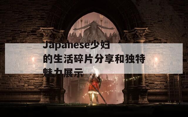 Japanese少妇的生活碎片分享和独特魅力展示
