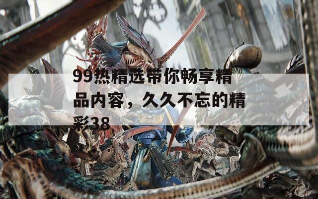99热精选带你畅享精品内容，久久不忘的精彩38