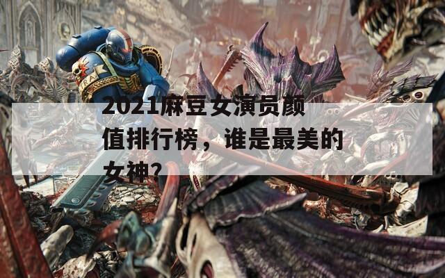2021麻豆女演员颜值排行榜，谁是最美的女神？