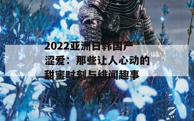 2022亚洲日韩国产涩爱：那些让人心动的甜蜜时刻与绯闻趣事