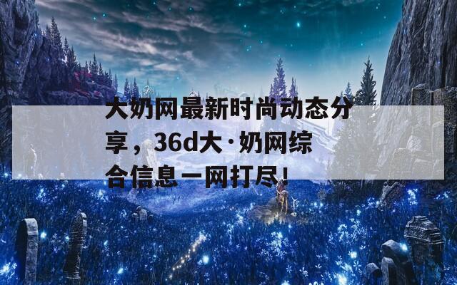 大奶网最新时尚动态分享，36d大·奶网综合信息一网打尽！