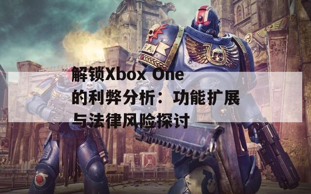解锁Xbox One的利弊分析：功能扩展与法律风险探讨