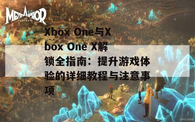 Xbox One与Xbox One X解锁全指南：提升游戏体验的详细教程与注意事项