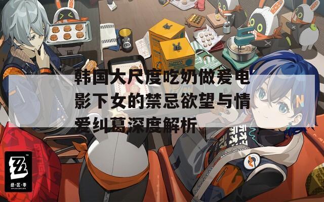 韩国大尺度吃奶做爰电影下女的禁忌欲望与情爱纠葛深度解析