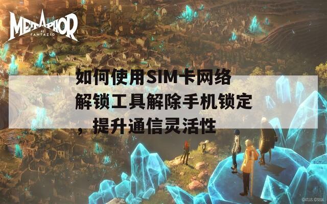 如何使用SIM卡网络解锁工具解除手机锁定，提升通信灵活性