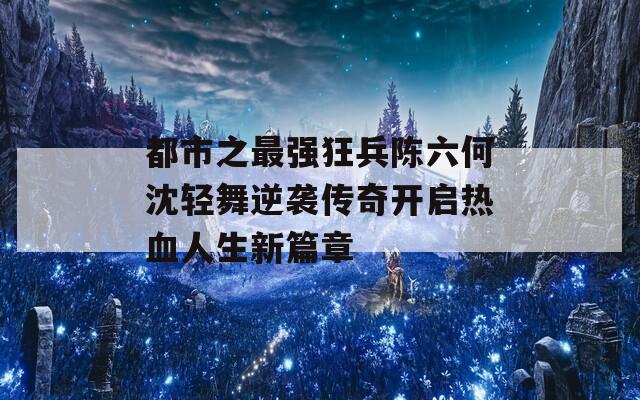 都市之最强狂兵陈六何沈轻舞逆袭传奇开启热血人生新篇章