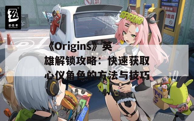 《Origins》英雄解锁攻略：快速获取心仪角色的方法与技巧