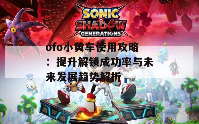 ofo小黄车使用攻略：提升解锁成功率与未来发展趋势解析