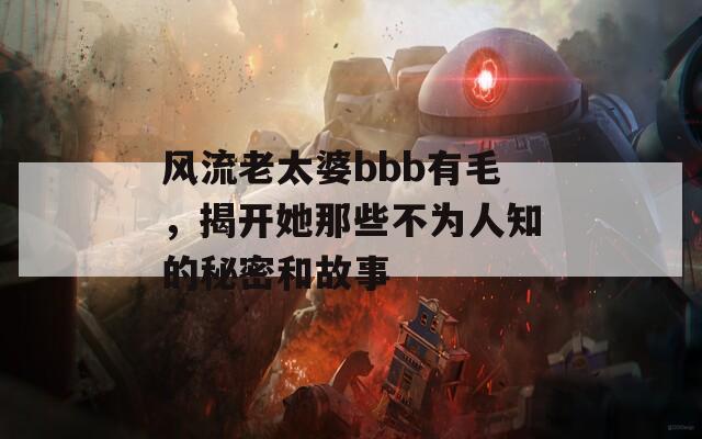 风流老太婆bbb有毛，揭开她那些不为人知的秘密和故事