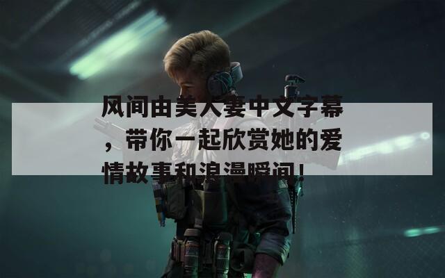 风间由美人妻中文字幕，带你一起欣赏她的爱情故事和浪漫瞬间！
