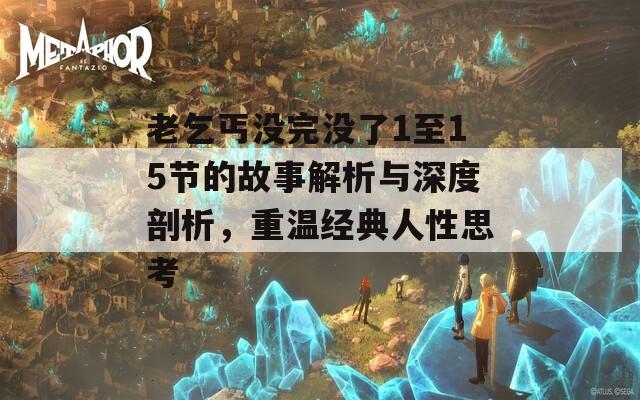 老乞丐没完没了1至15节的故事解析与深度剖析，重温经典人性思考