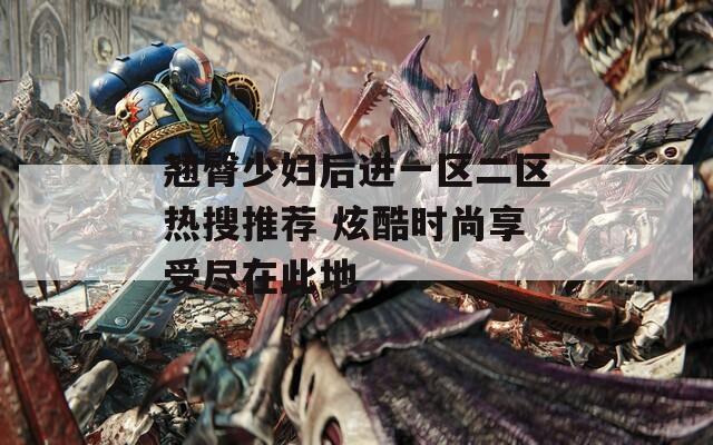 翘臀少妇后进一区二区热搜推荐 炫酷时尚享受尽在此地
