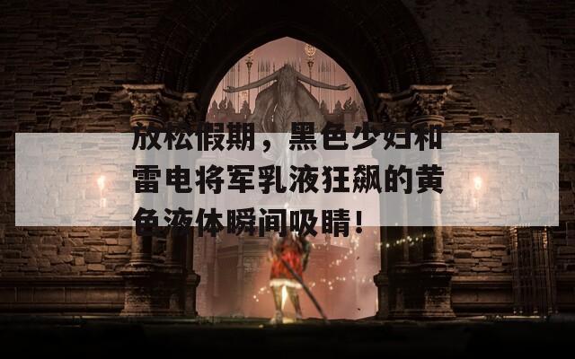 放松假期，黑色少妇和雷电将军乳液狂飙的黄色液体瞬间吸睛！