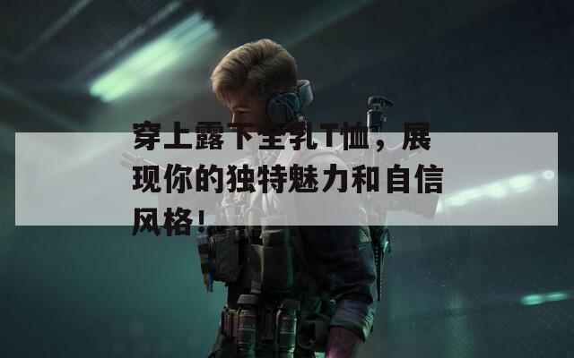 穿上露下全乳T恤，展现你的独特魅力和自信风格！