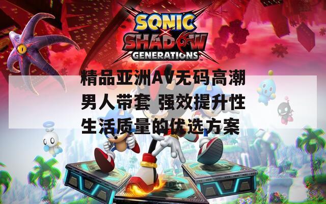 精品亚洲AV无码高潮男人带套 强效提升性生活质量的优选方案