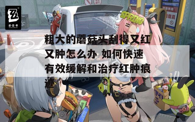 粗大的蘑菇头刮得又红又肿怎么办 如何快速有效缓解和治疗红肿痕迹