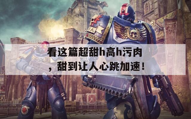 看这篇超甜h高h污肉，甜到让人心跳加速！