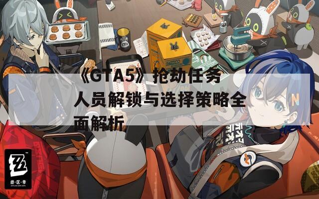 《GTA5》抢劫任务人员解锁与选择策略全面解析
