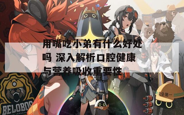 用嘴吃小弟有什么好处吗 深入解析口腔健康与营养吸收重要性