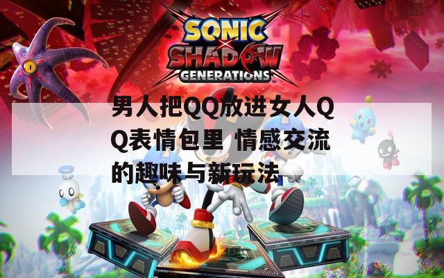 男人把QQ放进女人QQ表情包里 情感交流的趣味与新玩法