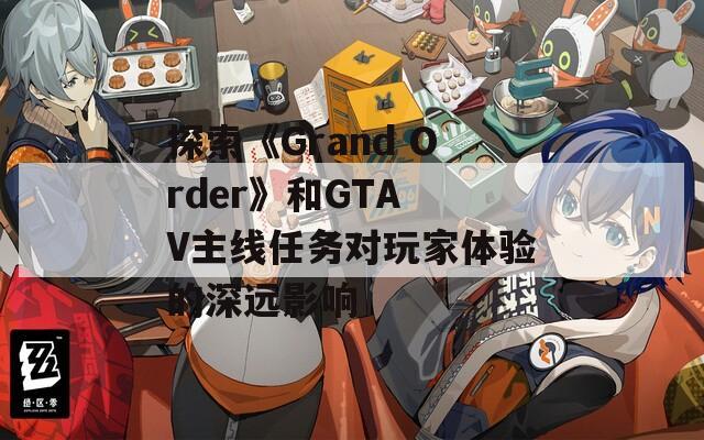 探索《Grand Order》和GTA V主线任务对玩家体验的深远影响