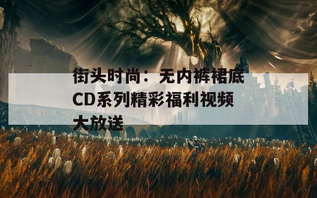 街头时尚：无内裤裙底CD系列精彩福利视频大放送