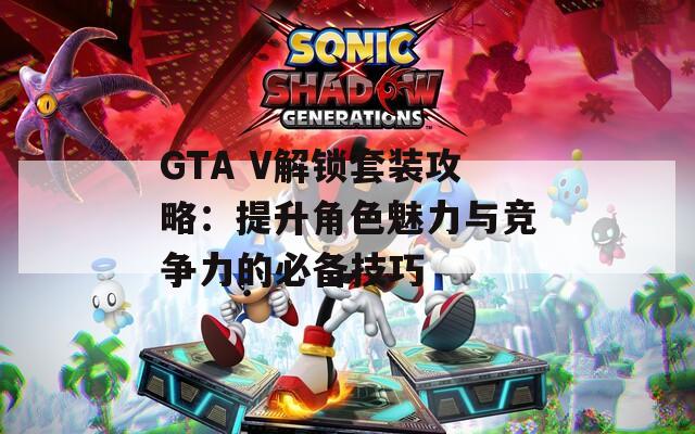 GTA V解锁套装攻略：提升角色魅力与竞争力的必备技巧
