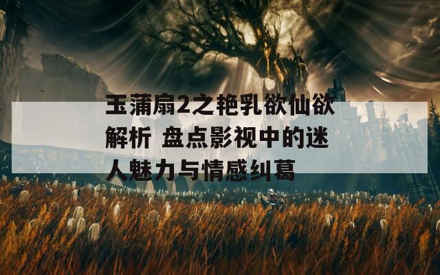 玉蒲扇2之艳乳欲仙欲解析 盘点影视中的迷人魅力与情感纠葛