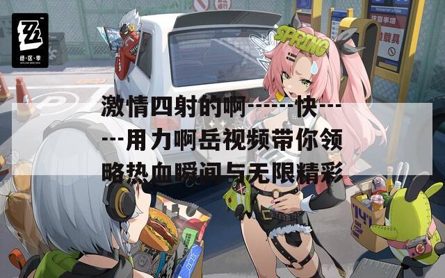 激情四射的啊┅┅快┅┅用力啊岳视频带你领略热血瞬间与无限精彩
