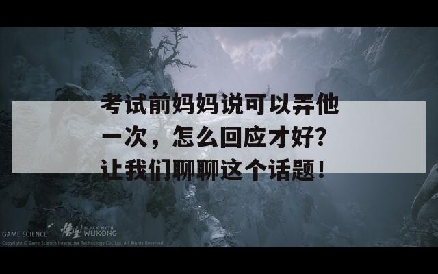 考试前妈妈说可以弄他一次，怎么回应才好？让我们聊聊这个话题！