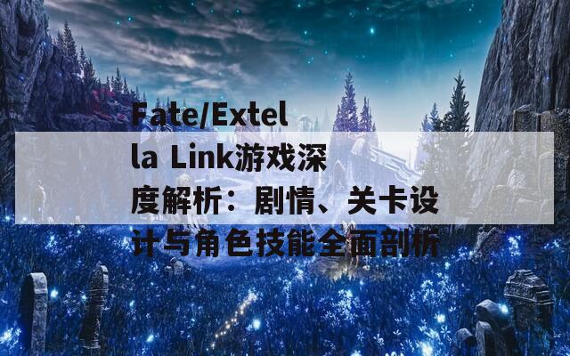 Fate/Extella Link游戏深度解析：剧情、关卡设计与角色技能全面剖析