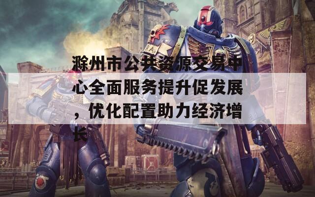 滁州市公共资源交易中心全面服务提升促发展，优化配置助力经济增长