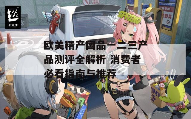 欧美精产国品一二三产品测评全解析 消费者必看指南与推荐