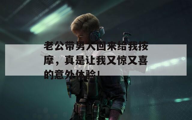 老公带男人回来给我按摩，真是让我又惊又喜的意外体验！