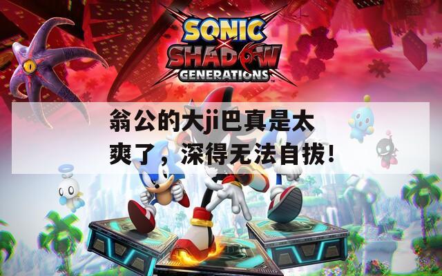 翁公的大ji巴真是太爽了，深得无法自拔！