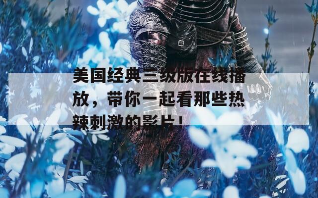 美国经典三级版在线播放，带你一起看那些热辣刺激的影片！