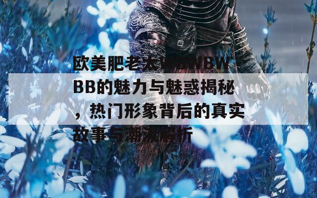 欧美肥老太WBWBWBB的魅力与魅惑揭秘，热门形象背后的真实故事与潮流解析