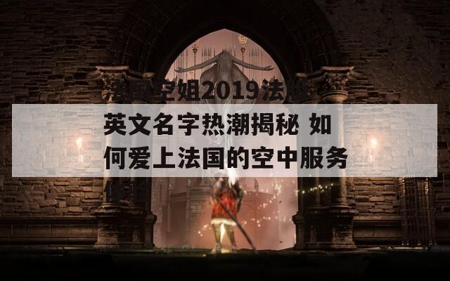 法国空姐2019法版英文名字热潮揭秘 如何爱上法国的空中服务体验