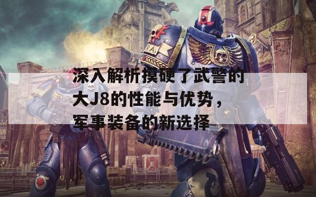 深入解析摸硬了武警的大J8的性能与优势，军事装备的新选择