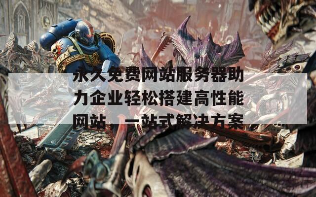 永久免费网站服务器助力企业轻松搭建高性能网站，一站式解决方案