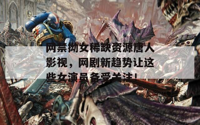 网禁拗女稀缺资源唐人影视，网剧新趋势让这些女演员备受关注！