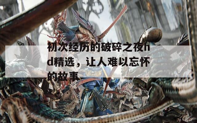 初次经历的破碎之夜hd精选，让人难以忘怀的故事
