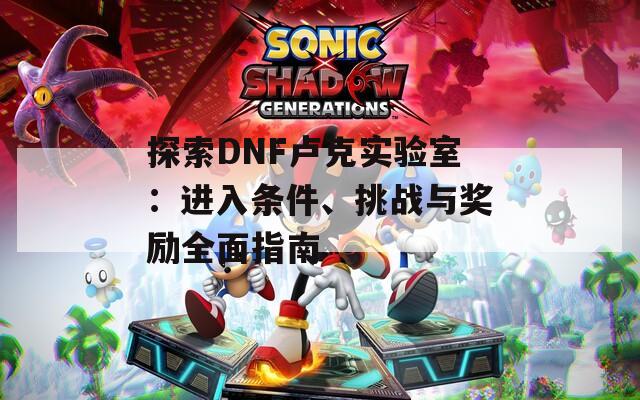 探索DNF卢克实验室：进入条件、挑战与奖励全面指南