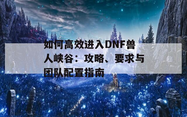 如何高效进入DNF兽人峡谷：攻略、要求与团队配置指南