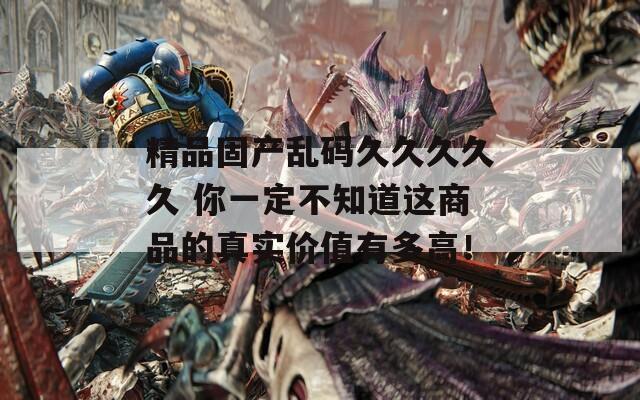 精品固产乱码久久久久久 你一定不知道这商品的真实价值有多高！